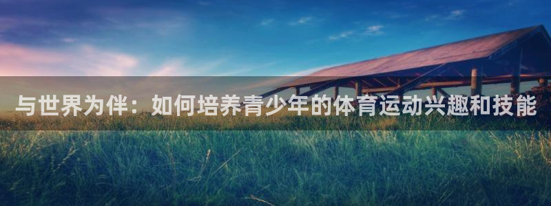 鲸鱼体育nba免费直播：与世界为伴：如何培养青少年的体育运动兴趣和技能